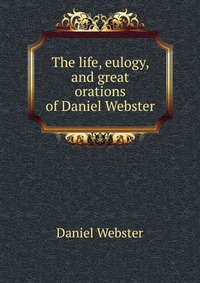 The life, eulogy, and great orations of Daniel Webster