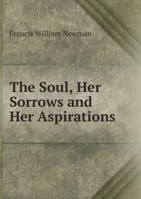 Francis William Newman - «The Soul, Her Sorrows and Her Aspirations»