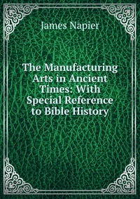 James Napier - «The Manufacturing Arts in Ancient Times: With Special Reference to Bible History»