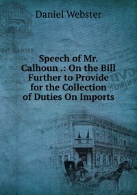 Daniel Webster - «Speech of Mr. Calhoun .: On the Bill Further to Provide for the Collection of Duties On Imports»