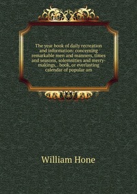 The year book of daily recreation and information: concerning remarkable men and manners, times and seasons, solemnities and merry-makings, . book, or everlasting calendar of popular am
