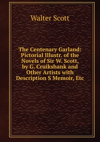 Walter Scott - «The Centenary Garland: Pictorial Illustr. of the Novels of Sir W. Scott, by G. Cruikshank and Other Artists with Description S Memoir, Etc»