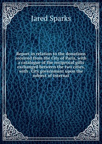 Report in relation to the donations received from the City of Paris, with a catalogue of the reciprocal gifts exchanged between the two cities, with . City government upon the subject of inte