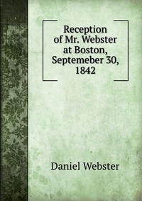 Daniel Webster - «Reception of Mr. Webster at Boston, Septemeber 30, 1842»