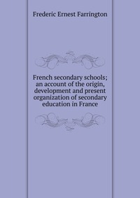 Frederic Ernest Farrington - «French secondary schools; an account of the origin, development and present organization of secondary education in France»