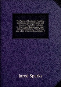 The Works of Benjamin Franklin: Containing Several Political and Historical Tracts Not Included in Any Former Edition, and Many Letters Official and . With Notes and a Life of the Author, Vol