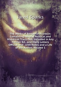 Jared Sparks - «The Works of Benjamin Franklin: Containing Several Political and Historical Tracts Not Included in Any Former Ed., and Many Letters Official and . with Notes and a Life of the Author, Volume »