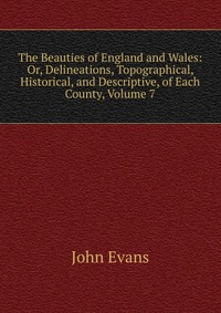 Evans John - «The Beauties of England and Wales: Or, Delineations, Topographical, Historical, and Descriptive, of Each County, Volume 7»