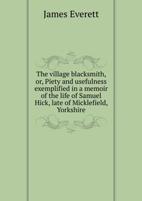 The village blacksmith, or, Piety and usefulness exemplified in a memoir of the life of Samuel Hick, late of Micklefield, Yorkshire
