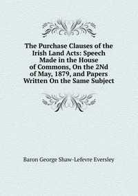 Baron George Shaw-Lefevre Eversley - «The Purchase Clauses of the Irish Land Acts: Speech Made in the House of Commons, On the 2Nd of May, 1879, and Papers Written On the Same Subject»
