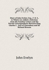 Diary of Iohn Evelyn: Esq., F. R. S., to Which Are Added a Selection from His Familiar Letters and the Private Correspondence Between King Charles I. . Earl of Clarendon) and Sir Richard Brow