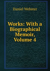 Daniel Webster - «Works: With a Biographical Memoir, Volume 4»