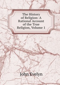 John Evelyn - «The History of Religion: A Rational Account of the True Religion, Volume 1»