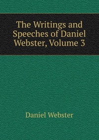 Daniel Webster - «The Writings and Speeches of Daniel Webster, Volume 3»
