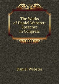 Daniel Webster - «The Works of Daniel Webster: Speeches in Congress»