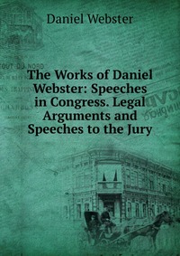 Daniel Webster - «The Works of Daniel Webster: Speeches in Congress. Legal Arguments and Speeches to the Jury»