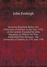 John Eveleigh - «Sermons Preached Before the University of Oxford, in the Year 1792, at the Lecture Founded by John Bampton. to Which Are Now Subjoined Four Sermons . the University of Oxford, in 1791 and 179»