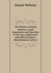 The Works of Daniel Webster: Legal Arguments and Speeches to the Jury. Diplomatic and Official Papers. Miscellaneous Letters