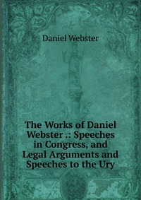 Daniel Webster - «The Works of Daniel Webster .: Speeches in Congress, and Legal Arguments and Speeches to the Ury»