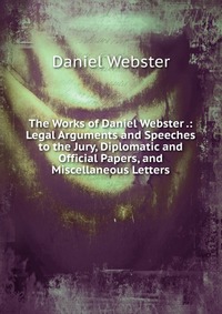 Daniel Webster - «The Works of Daniel Webster .: Legal Arguments and Speeches to the Jury, Diplomatic and Official Papers, and Miscellaneous Letters»