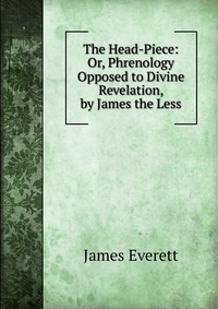 James Everett - «The Head-Piece: Or, Phrenology Opposed to Divine Revelation, by James the Less»