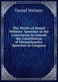 Daniel Webster - «The Works of Daniel Webster: Speeches in the Convention to Amend the Constitution of Massachusetts. Speeches in Congress»