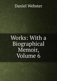 Daniel Webster - «Works: With a Biographical Memoir, Volume 6»
