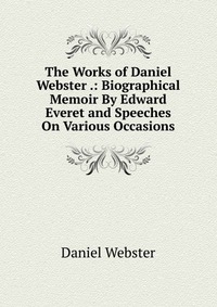 Daniel Webster - «The Works of Daniel Webster .: Biographical Memoir By Edward Everet and Speeches On Various Occasions»