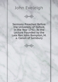 Sermons Preached Before the University of Oxford, in the Year 1792,: At the Lecture Founded by the Late Rev. John Bampton, M.a. Canon of Salisbury