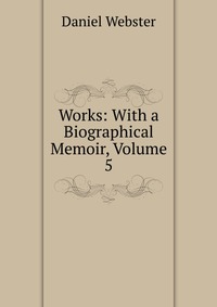 Daniel Webster - «Works: With a Biographical Memoir, Volume 5»