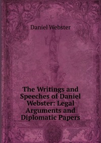 Daniel Webster - «The Writings and Speeches of Daniel Webster: Legal Arguments and Diplomatic Papers»
