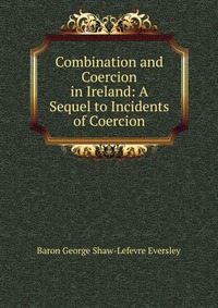 Baron George Shaw-Lefevre Eversley - «Combination and Coercion in Ireland: A Sequel to Incidents of Coercion»