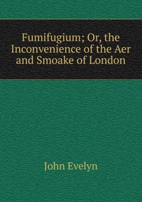 John Evelyn - «Fumifugium; Or, the Inconvenience of the Aer and Smoake of London»
