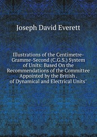 Joseph David Everett - «Illustrations of the Centimetre-Gramme-Second (C.G.S.) System of Units: Based On the Recommendations of the Committee Appointed by the British . of Dynamical and Electrical Units