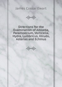 James Cossar Ewart - «Directions for the Examination of Amoeba, Paramoecium, Vorticella, Hydra, Lumbricus, Hirudo, Asterias and Echinus»