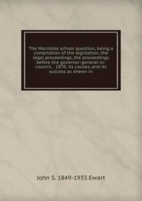 The Manitoba school question, being a compilation of the legislation, the legal proceedings, the proceedings before the governor-general-in-council. . 1870, its causes, and its success as she