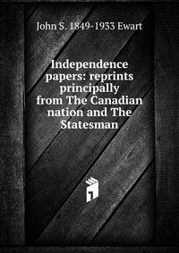 John S. 1849-1933 Ewart - «Independence papers: reprints principally from The Canadian nation and The Statesman»