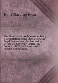 John Skirving Ewart - «The Manitoba School Question: Being a Compilation of the Legislation, the Legal Proceedings, the Proceedings Before the Governor-General-In-Council. . 1870, Its Causes, and Its Success As Sho»