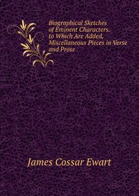 James Cossar Ewart - «Biographical Sketches of Eminent Characters. to Which Are Added, Miscellaneous Pieces in Verse and Prose»