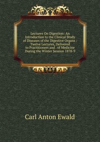 Carl Anton Ewald - «Lectures On Digestion: An Introduction to the Clinical Study of Diseases of the Digestive Organs : Twelve Lectures, Delivered to Practitioners and . of Medicine During the Winter Session 1878»