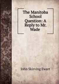 John Skirving Ewart - «The Manitoba School Question: A Reply to Mr. Wade»