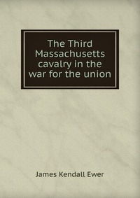 James Kendall Ewer - «The Third Massachusetts cavalry in the war for the union»