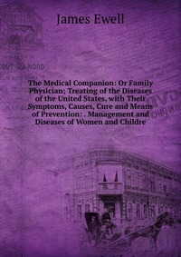 James Ewell - «The Medical Companion: Or Family Physician; Treating of the Diseases of the United States, with Their Symptoms, Causes, Cure and Means of Prevention: . Management and Diseases of Women and Ch»