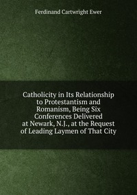 Catholicity in Its Relationship to Protestantism and Romanism, Being Six Conferences Delivered at Newark, N.J., at the Request of Leading Laymen of That City