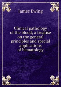 James Ewing - «Clinical pathology of the blood; a treatise on the general principles and special applications of hematology»