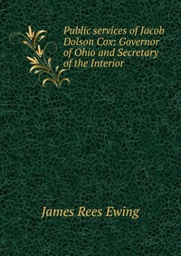 James Rees Ewing - «Public services of Jacob Dolson Cox: Governor of Ohio and Secretary of the Interior»
