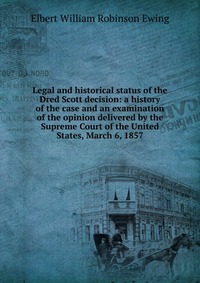 Elbert William Robinson Ewing - «Legal and historical status of the Dred Scott decision: a history of the case and an examination of the opinion delivered by the Supreme Court of the United States, March 6, 1857»