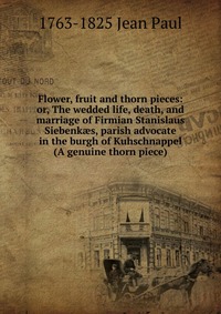Flower, fruit and thorn pieces: or, The wedded life, death, and marriage of Firmian Stanislaus Siebenk?s, parish advocate in the burgh of Kuhschnappel (A genuine thorn piece)