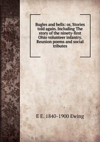 E E. 1840-1900 Ewing - «Bugles and bells: or, Stories told again. Including The story of the ninety-first Ohio volunteer infantry. Reunion poems and social tributes»