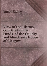 James Ewing - «View of the History, Constitution, & Funds, of the Guildry, and Merchants House of Glasgow»